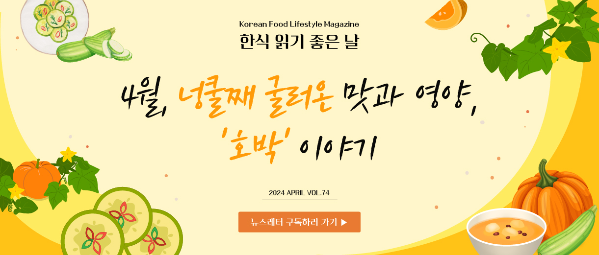 Korean Food Lifestyle Magazine 한식읽기 좋은 날, 4월, 넝쿨째 굴러온 맛과 영양, '호박' 이야기 2024 APRIL VOL.74 뉴스레터 구독하러 가기